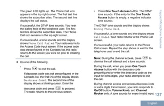 The green LED lights up. The Phone Call icon
appears in the top right corner. The first text line
shows the subscriber alias. The second text line
displays the call status.
If successful, the DTMF tone sounds. You hear
the dialing tone of the telephone user. The first
text line shows the subscriber alias. The Phone
Call icon remains in the top right corner.
If unsuccessful, a tone sounds and the display
shows Phone Call Failed. Your radio returns to
the Access Code input screen. If the access code
was preconfigured in the Contacts list, the radio
returns to the screen you were on prior to initiating
the call.
3 Do one of the following:
•
Press to end the call.
If deaccess code was not preconfigured in the
Contacts list, the first line of the display shows
De-Access Code:. The second line of the
display shows a blinking cursor. Enter the
deaccess code and press to proceed.
The radio returns to the previous screen.
• Press One Touch Access button. The DTMF
tone sounds. If the entry for the One Touch
Access button is empty, a negative indicator
tone sounds.
The DTMF tone sounds and the display shows
Ending Phone Call.
If successful, a tone sounds and the display shows
Call Ended. Your radio returns to the Phone Call
screen.
If unsuccessful, your radio returns to the Phone
Call screen. Repeat the step above or wait for the
telephone user to end the call.
Note: During the channel access, press to
dismiss the call attempt and a tone sounds.
During the call, when you press One Touch
Access button with the deaccess code
preconfigured or enter the deaccess code as the
input for extra digits, your radio attempts to end
the call.
During channel access and access/deaccess code
or extra digits transmission, you radio responds to
On/Off button, Volume Knob, and Channel
Rocker only. A tone sounds for every invalid input.
KeypadMicrophoneFeatures
137
English
 