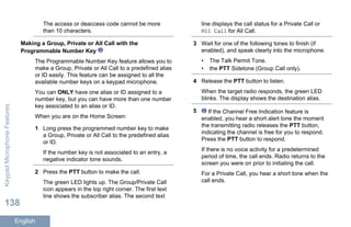 The access or deaccess code cannot be more
than 10 characters.
Making a Group, Private or All Call with the
Programmable Number Key
The Programmable Number Key feature allows you to
make a Group, Private or All Call to a predefined alias
or ID easily. This feature can be assigned to all the
available number keys on a keypad microphone.
You can ONLY have one alias or ID assigned to a
number key, but you can have more than one number
key associated to an alias or ID.
When you are on the Home Screen:
1 Long press the programmed number key to make
a Group, Private or All Call to the predefined alias
or ID.
If the number key is not associated to an entry, a
negative indicator tone sounds.
2 Press the PTT button to make the call.
The green LED lights up. The Group/Private Call
icon appears in the top right corner. The first text
line shows the subscriber alias. The second text
line displays the call status for a Private Call or
All Call for All Call.
3 Wait for one of the following tones to finish (if
enabled), and speak clearly into the microphone.
• The Talk Permit Tone.
• the PTT Sidetone (Group Call only).
4 Release the PTT button to listen.
When the target radio responds, the green LED
blinks. The display shows the destination alias.
5 If the Channel Free Indication feature is
enabled, you hear a short alert tone the moment
the transmitting radio releases the PTT button,
indicating the channel is free for you to respond.
Press the PTT button to respond.
If there is no voice activity for a predetermined
period of time, the call ends. Radio returns to the
screen you were on prior to initiating the call.
For a Private Call, you hear a short tone when the
call ends.
KeypadMicrophoneFeatures
138
English
 