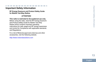 Important Safety Information
RF Energy Exposure and Product Safety Guide
for Mobile Two-Way Radios
ATTENTION!
This radio is restricted to Occupational use only.
Before using the radio, read the RF Energy Exposure
and Product Safety Guide for Mobile Two-Way
Radios which contains important operating
instructions for safe usage and RF energy awareness
and control for Compliance with applicable standards
and Regulations.
For a list of Motorola-approved antennas and other
accessories, visit the following website:
http://www.motorolasolutions.com
ImportantSafetyInformation
13
English
 