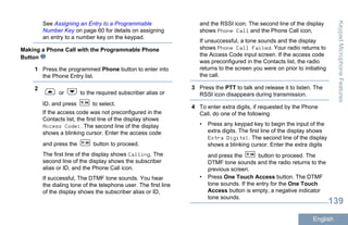 See Assigning an Entry to a Programmable
Number Key on page 60 for details on assigning
an entry to a number key on the keypad.
Making a Phone Call with the Programmable Phone
Button
1 Press the programmed Phone button to enter into
the Phone Entry list.
2
or to the required subscriber alias or
ID, and press to select.
If the access code was not preconfigured in the
Contacts list, the first line of the display shows
Access Code:. The second line of the display
shows a blinking cursor. Enter the access code
and press the button to proceed.
The first line of the display shows Calling. The
second line of the display shows the subscriber
alias or ID, and the Phone Call icon.
If successful, The DTMF tone sounds. You hear
the dialing tone of the telephone user. The first line
of the display shows the subscriber alias or ID,
and the RSSI icon. The second line of the display
shows Phone Call and the Phone Call icon,
If unsuccessful, a tone sounds and the display
shows Phone Call Failed. Your radio returns to
the Access Code input screen. If the access code
was preconfigured in the Contacts list, the radio
returns to the screen you were on prior to initiating
the call.
3 Press the PTT to talk and release it to listen. The
RSSI icon disappears during transmission.
4 To enter extra digits, if requested by the Phone
Call, do one of the following.
• Press any keypad key to begin the input of the
extra digits. The first line of the display shows
Extra Digits:. The second line of the display
shows a blinking cursor. Enter the extra digits
and press the button to proceed. The
DTMF tone sounds and the radio returns to the
previous screen.
• Press One Touch Access button. The DTMF
tone sounds. If the entry for the One Touch
Access button is empty, a negative indicator
tone sounds.
KeypadMicrophoneFeatures
139
English
 