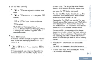 3 Do one of the following:
•
or to the required subscriber alias
or ID.
•
or to Manual Dial and press
to select.
or to Phone Number and press
to select.
The first line of the display shows Phone
Number:. The second line of the display shows
a blinking cursor. Use the keypad to enter a
telephone number.
4
Press to select.
If the entry selected is empty, a negative indicator
tone sounds and the display shows Phone Call
Invalid #.
5
or to Call Phone and press to
select.
If the access code was not preconfigured in the
Contacts list, the first line of the display shows
Access Code:. The second line of the display
shows a blinking cursor. Enter the access code
and press the button to proceed.
The first line of the display shows Calling. The
second line of the display shows the subscriber
alias or ID, and the Phone Call icon.
If successful, The DTMF tone sounds. You hear
the dialing tone of the telephone user. The first line
of the display shows the subscriber alias or ID,
and the RSSI icon. The second line of the display
shows Phone Call and the Phone Call icon,
If unsuccessful, a tone sounds and the display
shows Phone Call Failed. Your radio returns to
the Access Code input screen. If the access code
was preconfigured in the Contacts list, the radio
returns to the screen you were on prior to initiating
the call.
6 Press the PTT button to talk and release it to
listen.
The RSSI icon disappears during transmission.
7 To enter extra digits, if requested by the Phone
Call, do one of the following.
KeypadMicrophoneFeatures
141
English
 