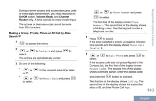 During channel access and access/deaccess code
or extra digits transmission, you radio responds to
On/Off button, Volume Knob, and Channel
Rocker only. A tone sounds for every invalid input.
The access or deaccess code cannot be more
than 10 characters.
Making a Group, Private, Phone or All Call by Alias
Search
1
to access the menu.
2
or to Contacts and press to
select.
The entries are alphabetically sorted.
3 Do one of the following:
•
or to the required subscriber alias
or ID.
•
or to Manual Dial and press
to select.
or to Phone Number and press
to select.
The first line of the display shows Phone
Number:. The second line of the display shows
a blinking cursor. Use the keypad to enter a
telephone number.
4
Press to select.
If the entry selected is empty, a negative indicator
tone sounds and the display shows Phone Call
Invalid #.
5
or to Call Phone and press to
select.
If the access code was not preconfigured in the
Contacts list, the first line of the display shows
Access Code:. The second line of the display
shows a blinking cursor. Enter the access code
and press the button to proceed.
The first line of the display shows Calling. The
second line of the display shows the subscriber
alias or ID, and the Phone Call icon.
KeypadMicrophoneFeatures
143
English
 