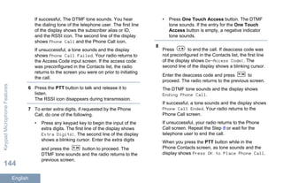 If successful, The DTMF tone sounds. You hear
the dialing tone of the telephone user. The first line
of the display shows the subscriber alias or ID,
and the RSSI icon. The second line of the display
shows Phone Call and the Phone Call icon,
If unsuccessful, a tone sounds and the display
shows Phone Call Failed. Your radio returns to
the Access Code input screen. If the access code
was preconfigured in the Contacts list, the radio
returns to the screen you were on prior to initiating
the call.
6 Press the PTT button to talk and release it to
listen.
The RSSI icon disappears during transmission.
7 To enter extra digits, if requested by the Phone
Call, do one of the following.
• Press any keypad key to begin the input of the
extra digits. The first line of the display shows
Extra Digits:. The second line of the display
shows a blinking cursor. Enter the extra digits
and press the button to proceed. The
DTMF tone sounds and the radio returns to the
previous screen.
• Press One Touch Access button. The DTMF
tone sounds. If the entry for the One Touch
Access button is empty, a negative indicator
tone sounds.
8
Press to end the call. If deaccess code was
not preconfigured in the Contacts list, the first line
of the display shows De-Access Code:. The
second line of the display shows a blinking cursor.
Enter the deaccess code and press to
proceed. The radio returns to the previous screen.
The DTMF tone sounds and the display shows
Ending Phone Call.
If successful, a tone sounds and the display shows
Phone Call Ended. Your radio returns to the
Phone Call screen.
If unsuccessful, your radio returns to the Phone
Call screen. Repeat the Step 8 or wait for the
telephone user to end the call.
When you press the PTT button while in the
Phone Contacts screen, as tone sounds and the
display shows Press OK to Place Phone Call.
KeypadMicrophoneFeatures
144
English
 