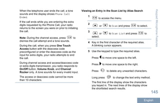 When the telephone user ends the call, a tone
sounds and the display shows Phone Call
Ended.
If the call ends while you are entering the extra
digits requested by the Phone Call, your radio
returns to the screen you were on prior to initiating
the call.
Note: During the channel access, press to
dismiss the call attempt and a tone sounds.
During the call, when you press One Touch
Access button with the deaccess code
preconfigured or enter the deaccess code as the
input for extra digits, your radio attempts to end
the call.
During channel access and access/deaccess code
or extra digits transmission, you radio responds to
On/Off button, Volume Knob, and Channel
Rocker only. A tone sounds for every invalid input.
The access or deaccess code cannot be more
than 10 characters.
Viewing an Entry in the Scan List by Alias Search
1
to access the menu.
2
or to Scan and press to select.
3
or to Scan List and press to
select.
4 Key in the first character of the required alias.
A blinking cursor appears.
5 Use the keypad to type the required alias.
Press to move one space to the left.
Press to move one space to the right.
Press to delete any unwanted characters.
Long press to change the text entry method.
The first line of the display show the characters
you keyed in. The next lines of the display show
the shortlisted search results.
KeypadMicrophoneFeatures
145
English
 