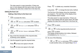 The alias search is case-insensitive. If there are
two or more aliases with the same name, the radio
displays the alias that is listed first in the Scan list.
Editing the Scan List
Adding a New Entry to the Scan List
1
to access the menu.
2
or to Scan and press to select.
3
or to Scan List and press to
select.
4
or to Add Member and press to
select.
5 Key in the first character of the required alias.
A blinking cursor appears.
6 Use the keypad to type the required alias.
Press to move one space to the left.
Press to move one space to the right.
Press to delete any unwanted characters.
Long press to change the text entry method.
The first line of the display show the characters
you keyed in. The next lines of the display show
the shortlisted search results.
The alias search is case-insensitive. If there are
two or more aliases with the same name, the radio
displays the alias that is listed first in the Scan list.
7
Press to select.
8
or to the required priority level and
press to select.
The display shows positive mini notice, followed
immediately by Add Another?.
9 Do one of the following:
•
or to Yes and press to select,
to add another entry, and repeat Steps 5 to 8.
KeypadMicrophoneFeatures
146
English
 