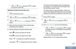 •
or to No and press to select
to save the current list.
Deleting an Entry from the Scan List
1
to access the menu.
2
or to Scan and press to select.
3
or to Scan List and press to
select.
4 Key in the first character of the required alias.
A blinking cursor appears.
5 Use the keypad to type the required alias.
Press to move one space to the left.
Press to move one space to the right.
Press to delete any unwanted characters.
Long press to change the text entry method.
The first line of the display show the characters
you keyed in. The next lines of the display show
the shortlisted search results.
The alias search is case-insensitive. If there are
two or more aliases with the same name, the radio
displays the alias that is listed first in the Scan list.
6
Press to select.
7
or to Delete and press to
select.
8 At Delete Entry?, do one of the following:
•
or to Yes and press to select,
to delete the entry. The display shows positive
mini notice.
•
or to No and press to select
to return to the previous screen.
Repeat Steps 4 to 8 to delete other entries.
KeypadMicrophoneFeatures
147
English
 