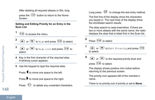 After deleting all required aliases or IDs, long
press the button to return to the Home
Screen.
Setting and Editing Priority for an Entry in the
Scan List
1
to access the menu.
2
or to Scan and press to select.
3
or to Scan List and press to
select.
4 Key in the first character of the required alias.
A blinking cursor appears.
5 Use the keypad to type the required alias.
Press to move one space to the left.
Press to move one space to the right.
Press to delete any unwanted characters.
Long press to change the text entry method.
The first line of the display show the characters
you keyed in. The next lines of the display show
the shortlisted search results.
The alias search is case-insensitive. If there are
two or more aliases with the same name, the radio
displays the alias that is listed first in the Scan list.
6
Press to select.
7
or to Edit Priority and press
to select.
8
or to the required priority level and
press to select.
The display shows positive mini notice before
returning to the previous screen.
The priority icon appears left of the member’s
name.
There is no priority icon if priority is set to None.
KeypadMicrophoneFeatures
148
English
 