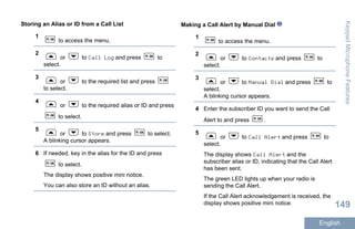 Storing an Alias or ID from a Call List
1
to access the menu.
2
or to Call Log and press to
select.
3
or to the required list and press
to select.
4
or to the required alias or ID and press
to select.
5
or to Store and press to select.
A blinking cursor appears.
6 If needed, key in the alias for the ID and press
to select.
The display shows positive mini notice.
You can also store an ID without an alias.
Making a Call Alert by Manual Dial
1
to access the menu.
2
or to Contacts and press to
select.
3
or to Manual Dial and press to
select.
A blinking cursor appears.
4 Enter the subscriber ID you want to send the Call
Alert to and press .
5
or to Call Alert and press to
select.
The display shows Call Alert and the
subscriber alias or ID, indicating that the Call Alert
has been sent.
The green LED lights up when your radio is
sending the Call Alert.
If the Call Alert acknowledgement is received, the
display shows positive mini notice.
KeypadMicrophoneFeatures
149
English
 