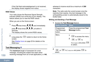 If the Call Alert acknowledgement is not received,
the display shows negative mini notice.
RSSI Values
Your radio shows the Received Signal Strength
Indicator (RSSI) icon at the top of your display. This
feature allows you to view the RSSI values.
When you are on the Home screen:
1
Press three times ( _ _ ) and immediately
press three times ( _ _ ), all within 5
seconds.
The display shows the current RSSI values.
2
Long press the button to return to the Home
screen.
See Display Icons on page 25 for details on the
RSSI Icon.
Text Messaging
The maximum length of characters for a text
message, including the subject line (seen when
receiving message from an e-mail application), is 140,
whereas to receive would be a maximum of 280
characters.
Note: The radio exits the current screen once the
inactivity timer expires. Any text message in the
writing/editing screen is automatically saved to the
Drafts folder.
Writing and Sending a Text Message
1 Access the Text Message feature.
Radio Controls Steps
Programmed
Text Message
button
Press the programmed Text
Message button.
Menu 1
to access the menu.
2
or to
Messages and press
to select.
2
or to Compose and press to
select.
KeypadMicrophoneFeatures
150
English
 