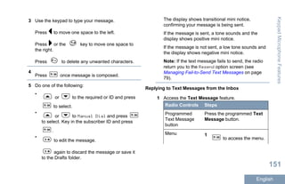 3 Use the keypad to type your message.
Press to move one space to the left.
Press or the key to move one space to
the right.
Press to delete any unwanted characters.
4
Press once message is composed.
5 Do one of the following:
•
or to the required or ID and press
to select.
•
or to Manual Dial and press
to select. Key in the subscriber ID and press
.
•
to edit the message.
again to discard the message or save it
to the Drafts folder.
The display shows transitional mini notice,
confirming your message is being sent.
If the message is sent, a tone sounds and the
display shows positive mini notice.
If the message is not sent, a low tone sounds and
the display shows negative mini notice.
Note: If the text message fails to send, the radio
return you to the Resend option screen (see
Managing Fail-to-Send Text Messages on page
79).
Replying to Text Messages from the Inbox
1 Access the Text Message feature.
Radio Controls Steps
Programmed
Text Message
button
Press the programmed Text
Message button.
Menu 1
to access the menu.
KeypadMicrophoneFeatures
151
English
 