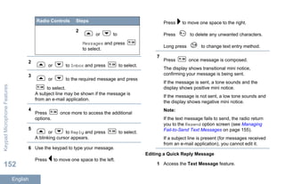 Radio Controls Steps
2
or to
Messages and press
to select.
2
or to Inbox and press to select.
3
or to the required message and press
to select.
A subject line may be shown if the message is
from an e-mail application.
4
Press once more to access the additional
options.
5
or to Reply and press to select.
A blinking cursor appears.
6 Use the keypad to type your message.
Press to move one space to the left.
Press to move one space to the right.
Press to delete any unwanted characters.
Long press to change text entry method.
7
Press once message is composed.
The display shows transitional mini notice,
confirming your message is being sent.
If the message is sent, a tone sounds and the
display shows positive mini notice.
If the message is not sent, a low tone sounds and
the display shows negative mini notice.
Note:
If the text message fails to send, the radio return
you to the Resend option screen (see Managing
Fail-to-Send Text Messages on page 155).
If a subject line is present (for messages received
from an e-mail application), you cannot edit it.
Editing a Quick Reply Message
1 Access the Text Message feature.
KeypadMicrophoneFeatures
152
English
 