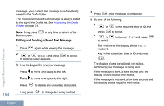 message, your current text message is automatically
saved to the Drafts folder.
The most recent saved text message is always added
to the top of the Drafts list. See Accessing the Drafts
Folder on page 78.
Note: Long press at any time to return to the
Home screen.
Editing and Sending a Saved Text Message
1
Press again while viewing the message.
2
or to Edit and press to select.
A blinking cursor appears.
3 Use the keypad to type your message.
Press to move one space to the left.
Press to move one space to the right.
Press to delete any unwanted characters.
Long press to change text entry method.
4
Press once message is composed.
5 Do one of the following:
•
or to the required alias or ID and
press to select.
•
or to Manual Dial and press
to select.
The first line of the display shows Radio
Number:.
Key in the subscriber alias or ID and press
.
The display shows transitional mini notice,
confirming your message is being sent.
If the message is sent, a tone sounds and the
display shows positive mini notice.
If the message is not sent, a low tone sounds and
the display shows negative mini notice.
KeypadMicrophoneFeatures
154
English
 