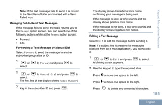 Note: If the text message fails to send, it is moved
to the Sent Items folder and marked with a Send
Failed icon.
Managing Fail-to-Send Text Messages
If the message fails to send, the radio returns you to
the Resend option screen. You can select one of the
following options while at the Resend option screen:
• Forward.
• Edit.
Forwarding a Text Message by Manual Dial
Select Forward to send the message to another
subscriber/group alias or ID.
1
or to Forward and press to
select.
2
or to Manual Dial and press to
select.
The first line of the display shows Radio Number:
3
Key in the subscriber ID and press .
The display shows transitional mini notice,
confirming your message is being sent.
If the message is sent, a tone sounds and the
display shows positive mini notice.
If the message is not sent, a low tone sounds and
the display shows negative mini notice.
Editing a Text Message
Select Edit to edit the message before sending it.
Note: If a subject line is present (for messages
received from an e-mail application), you cannot edit
it.
1
or to Edit and press to select.
A blinking cursor appears.
2 Use the keypad to type the required alias.
Press to move one space to the left.
Press to move one space to the right.
Press to delete any unwanted characters.
KeypadMicrophoneFeatures
155
English
 