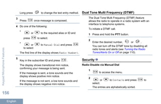 Long press to change the text entry method.
3
Press once message is composed.
4 Do one of the following:
•
or to the required alias or ID and
press to select.
•
or to Manual Dial and press
to select
The first line of the display shows Radio Number:.
5
Key in the subscriber ID and press .
The display shows transitional mini notice,
confirming your message is being sent.
If the message is sent, a tone sounds and the
display shows positive mini notice.
If the message is not sent, a low tone sounds and
the display shows negative mini notice.
Dual Tone Multi Frequency (DTMF)
The Dual Tone Multi Frequency (DTMF) feature
allows the radio to operate in a radio system with an
interface to telephone systems.
To initiate a DTMF call.
1 Press and hold the PTT button.
2
Enter the desired number, or .
You can turn off the DTMF tone by disabling all
radio tones and alerts (see Turning the Radio
Tones/Alerts On or Off on page 110).
Security
Radio Disable via Manual Dial
1
to access the menu.
2
or to Contacts and press to
select.
The entries are alphabetically sorted.
KeypadMicrophoneFeatures
156
English
 