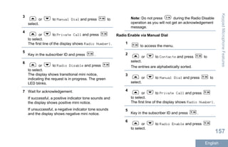 3
or to Manual Dial and press to
select.
4
or to Private Call and press
to select.
The first line of the display shows Radio Number:.
5
Key in the subscriber ID and press .
6
or to Radio Disable and press
to select.
The display shows transitional mini notice,
indicating the request is in progress. The green
LED blinks.
7 Wait for acknowledgement.
If successful, a positive indicator tone sounds and
the display shows positive mini notice.
If unsuccessful, a negative indicator tone sounds
and the display shows negative mini notice.
Note: Do not press during the Radio Disable
operation as you will not get an acknowledgement
message.
Radio Enable via Manual Dial
1
to access the menu.
2
or to Contacts and press to
select.
The entries are alphabetically sorted.
3
or to Manual Dial and press to
select.
4
or to Private Call and press
to select.
The first line of the display shows Radio Number:.
5
Key in the subscriber ID and press .
6
or to Radio Enable and press
to select.
KeypadMicrophoneFeatures
157
English
 