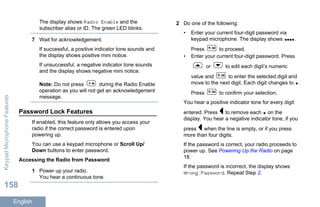 The display shows Radio Enable and the
subscriber alias or ID. The green LED blinks.
7 Wait for acknowledgement.
If successful, a positive indicator tone sounds and
the display shows positive mini notice.
If unsuccessful, a negative indicator tone sounds
and the display shows negative mini notice.
Note: Do not press during the Radio Enable
operation as you will not get an acknowledgement
message.
Password Lock Features
If enabled, this feature only allows you access your
radio if the correct password is entered upon
powering up.
You can use a keypad microphone or Scroll Up/
Down buttons to enter password.
Accessing the Radio from Password
1 Power up your radio.
You hear a continuous tone.
2 Do one of the following:
• Enter your current four-digit password via
keypad microphone. The display shows .
Press to proceed.
• Enter your current four-digit password. Press
or to edit each digit’s numeric
value and to enter the selected digit and
move to the next digit. Each digit changes to .
Press to confirm your selection.
You hear a positive indicator tone for every digit
entered. Press to remove each on the
display. You hear a negative indicator tone, if you
press when the line is empty, or if you press
more than four digits.
If the password is correct, your radio proceeds to
power up. See Powering Up the Radio on page
18.
If the password is incorrect, the display shows
Wrong Password. Repeat Step 2.
KeypadMicrophoneFeatures
158
English
 