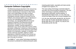 Computer Software Copyrights
The Motorola products described in this manual may
include copyrighted Motorola computer programs
stored in semiconductor memories or other media.
Laws in the United States and other countries
preserve for Motorola certain exclusive rights for
copyrighted computer programs including, but not
limited to, the exclusive right to copy or reproduce in
any form the copyrighted computer program.
Accordingly, any copyrighted Motorola computer
programs contained in the Motorola products
described in this manual may not be copied,
reproduced, modified, reverse-engineered, or
distributed in any manner without the express written
permission of Motorola. Furthermore, the purchase of
Motorola products shall not be deemed to grant either
directly or by implication, estoppel, or otherwise, any
license under the copyrights, patents or patent
applications of Motorola, except for the normal non-
exclusive license to use that arises by operation of
law in the sale of a product.
The AMBE+2™
voice coding Technology embodied in
this product is protected by intellectual property rights
including patent rights, copyrights and trade secrets
of Digital Voice Systems, Inc.
This voice coding Technology is licensed solely for
use within this Communications Equipment. The user
of this Technology is explicitly prohibited from
attempting to decompile, reverse engineer, or
disassemble the Object Code, or in any other way
convert the Object Code into a human-readable form.
U.S. Pat. Nos. #5,870,405, #5,826,222, #5,754,974,
#5,701,390, #5,715,365, #5,649,050, #5,630,011,
#5,581,656, #5,517,511, #5,491,772, #5,247,579,
#5,226,084 and #5,195,166.
ComputerSoftwareCopyrights
15
English
 