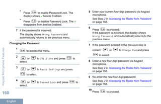 •
Press to enable Password Lock. The
display shows beside Enabled.
•
Press to disable Password Lock. The
disappears from beside Enabled.
7 If the password is incorrect:
The display shows Wrong Password and
automatically returns to the previous menu.
Changing the Password
1
to access the menu.
2
or to Utilities and press to
select.
3
or to Radio Settings and press
to select.
4
or to Passwd Lock and press to
select.
5 Enter your current four-digit password via keypad
microphone.
See Step 2 in Accessing the Radio from Password
on page 158.
6
Press to proceed.
If the password is incorrect, the display shows
Wrong Password, and automatically returns to the
previous menu.
7 If the password entered in the previous step is
correct, or to Change Pwd and press
to select.
8 Enter a new four-digit password via keypad
microphone.
See Step 2 in Accessing the Radio from Password
on page 158.
9 Re-enter the new four-digit password.
See Step 2 in Accessing the Radio from Password
on page 158.
10
Press to proceed.
KeypadMicrophoneFeatures
160
English
 