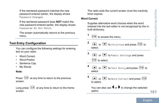 If the reentered password matches the new
password entered earlier, the display shows
Password Changed.
If the reentered password does NOT match the
new password entered earlier, the display shows
Passwords Do Not Match.
The screen automatically returns to the previous
menu.
Text Entry Configuration
You can configure the following settings for entering
text on your radio:
• Word Correct
• Word Predict
• Sentence Cap
• My Words
Note:
Press at any time to return to the previous
screen.
Long press at any time to return to the Home
screen.
The radio exits the current screen once the inactivity
timer expires.
Word Correct
Supplies alternative word choices when the word
entered into the text editor is not recognized by the in-
built dictionary.
1
to access the menu.
2
or to Utilities and press to
select.
3
or to Radio Settings and press
to select.
4
or to Text Entry and press to
select.
5
or to Word Correct and press
to select.
You can also use or to change the selected
option.
KeypadMicrophoneFeatures
161
English
 