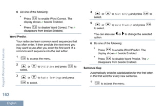 6 Do one of the following:
•
Press to enable Word Correct. The
display shows beside Enabled.
•
Press to disable Word Correct. The
disappears from beside Enabled.
Word Predict
Your radio can learn common word sequences that
you often enter. It then predicts the next word you
may want to use after you enter the first word of a
common word sequence into the text editor.
1
to access the menu.
2
or to Utilities and press to
select.
3
or to Radio Settings and press
to select.
4
or to Text Entry and press to
select.
5
or to Word Predict and press
to select.
You can also use or to change the selected
option.
6 Do one of the following:
•
Press to enable Word Predict. The
display shows beside Enabled.
•
Press to disable Word Predict. The
disappears from beside Enabled.
Sentence Cap
Automatically enables capitalization for the first letter
in the first word for every new sentence.
1
to access the menu.
KeypadMicrophoneFeatures
162
English
 