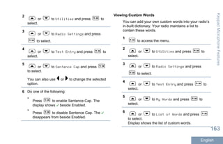 2
or to Utilities and press to
select.
3
or to Radio Settings and press
to select.
4
or to Text Entry and press to
select.
5
or to Sentence Cap and press
to select.
You can also use or to change the selected
option.
6 Do one of the following:
•
Press to enable Sentence Cap. The
display shows beside Enabled.
•
Press to disable Sentence Cap. The
disappears from beside Enabled.
Viewing Custom Words
You can add your own custom words into your radio’s
in-built dictionary. Your radio maintains a list to
contain these words.
1
to access the menu.
2
or to Utilities and press to
select.
3
or to Radio Settings and press
to select.
4
or to Text Entry and press to
select.
5
or to My Words and press to
select.
6
or to List of Words and press
to select.
Display shows the list of custom words.
KeypadMicrophoneFeatures
163
English
 