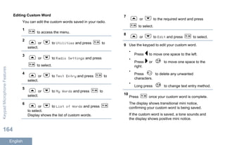 Editing Custom Word
You can edit the custom words saved in your radio.
1
to access the menu.
2
or to Utilities and press to
select.
3
or to Radio Settings and press
to select.
4
or to Text Entry and press to
select.
5
or to My Words and press to
select.
6
or to List of Words and press
to select.
Display shows the list of custom words.
7
or to the required word and press
to select.
8
or to Edit and press to select.
9 Use the keypad to edit your custom word.
•
Press to move one space to the left.
•
Press or to move one space to the
right.
•
Press to delete any unwanted
characters.
•
Long press to change text entry method.
10
Press once your custom word is complete.
The display shows transitional mini notice,
confirming your custom word is being saved.
If the custom word is saved, a tone sounds and
the display shows positive mini notice.
KeypadMicrophoneFeatures
164
English
 