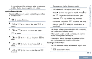 If the custom word is not saved, a low tone sounds
and the display shows negative mini notice.
Adding Custom Words
You can add your own custom words into your radio’s
in-built dictionary.
1
to access the menu.
2
or to Utilities and press to
select.
3
or to Radio Settings and press
to select.
4
or to Text Entry and press to
select.
5
or to My Words and press to
select.
6
or to Add New Word and press
to select.
Display shows the list of custom words.
7 Use the keypad to edit your custom word.
Press to move one space to the left. Press or
the key to move one space to the right.
Press the key to delete any unwanted
characters. Long press to change text entry
method. Press once your custom word is
completed.
The display shows transitional mini notice, confirming
your custom word is being saved.
If the custom word is saved, a tone sounds and the
display shows positive mini notice.
If the custom word is not saved, a low tone sounds
and the display shows negative mini notice.
Deleting a Custom Word
You can delete the custom words saved in your radio.
1
to access the menu.
KeypadMicrophoneFeatures
165
English
 