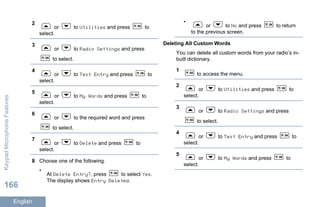 2
or to Utilities and press to
select.
3
or to Radio Settings and press
to select.
4
or to Text Entry and press to
select.
5
or to My Words and press to
select.
6
or to the required word and press
to select.
7
or to Delete and press to
select.
8 Choose one of the following.
•
At Delete Entry?, press to select Yes.
The display shows Entry Deleted.
•
or to No and press to return
to the previous screen.
Deleting All Custom Words
You can delete all custom words from your radio’s in-
built dictionary.
1
to access the menu.
2
or to Utilities and press to
select.
3
or to Radio Settings and press
to select.
4
or to Text Entry and press to
select.
5
or to My Words and press to
select.
KeypadMicrophoneFeatures
166
English
 