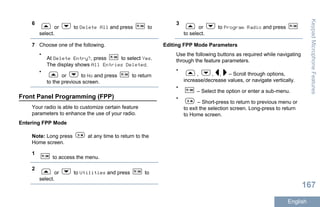 6
or to Delete All and press to
select.
7 Choose one of the following.
•
At Delete Entry?, press to select Yes.
The display shows All Entries Deleted.
•
or to No and press to return
to the previous screen.
Front Panel Programming (FPP)
Your radio is able to customize certain feature
parameters to enhance the use of your radio.
Entering FPP Mode
Note: Long press at any time to return to the
Home screen.
1
to access the menu.
2
or to Utilities and press to
select.
3
or to Program Radio and press
to select.
Editing FPP Mode Parameters
Use the following buttons as required while navigating
through the feature parameters.
•
, , , – Scroll through options,
increase/decrease values, or navigate vertically.
•
– Select the option or enter a sub-menu.
•
– Short-press to return to previous menu or
to exit the selection screen. Long-press to return
to Home screen.
KeypadMicrophoneFeatures
167
English
 