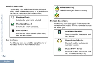 Advanced Menu Icons
The following icons appear beside menu items that
offer a choice between two options or as an indication
that there is a sub-menu offering two options.
Checkbox (Empty)
Indicates the option is not selected.
Checkbox (Checked)
Indicates the option is selected.
Solid Black Box
Indicates the option selected for the menu
item with a sub-menu.
Sent Item Icons
The following icons appear at the top right corner of
the radio’s display in the Sent Items folder.
OR
Sent Successfully
The text message is sent successfully.
Bluetooth Device Icons
The following icons also appear next to items in the
list of Bluetooth-enabled devices available to indicate
the device type.
Bluetooth Data Device
Bluetooth-enabled data device, such
as a scanner.
Bluetooth Audio Device
Bluetooth-enabled audio device,
such as a headset.
Bluetooth PTT Device
Bluetooth-enabled PTT device, such
as a PTT-Only Device (POD).
AdditionalRadioControlsinConnectPlusMode
174
English
 