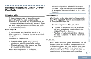 Making and Receiving Calls in Connect
Plus Mode
Selecting a Site
A site provides coverage for a specific area. A
Connect Plus site has a site controller and a
maximum of 15 repeaters. In a multi-site network, the
Connect Plus radio will automatically search for a new
site when the signal level from the current site drops
to an unacceptable level.
Roam Request
A Roam Request tells the radio to search for a
different site, even if the signal from the current site is
acceptable.
If there are no sites available,
• The radio display shows Searching and
continues to search through the list of sites.
• The radio will return to the previous site, if the
previous site is still available.
Note: This is programmed by your dealer.
Press the programmed Roam Request button.
You hear a tone, indicating the radio has switched
to a new site. The display shows Site ID <Site
Number>.
Site Lock On/Off
When toggled on, the radio searches the current site
only. When toggled off, the radio searches other sites
in addition to the current site.
Press the programmed Site Lock button.
• You hear a positive indicator tone, indicating
the radio has locked to the current site. The
display shows Site Locked.
• You hear a negative indicator tone, indicating
the radio is unlocked. The display shows Site
Unlocked.
Site Restriction
Your Connect Plus radio system administrator has the
ability to decide which network sites your radio is and
is not allowed to use. Your radio does not need to be
reprogrammed to change the list of allowed and
disallowed sites. If your radio attempts to register at a
disallowed site, you see a brief message stating:
MakingandReceivingCallsinConnectPlusMode
177
English
 