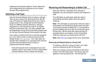 assigned to the desired network. These network-to-
zone assignments are configured by your dealer
through radio programming.
Selecting a Call Type
Use the Channel Selector Knob to select a call type.
This can be a Group Call, Multi-group Call, Site All
Call or Private Call, depending on how your radio is
programmed. If you change the Channel Selector
Knob to a different position (that has a call type
assigned to it), this causes the radio to re-register
with the Connect Plus site. The radio registers with
the Registration Group ID that has been programmed
for the new Channel Selector Knob position call type.
If you select a position that has no call type assigned
to it, your radio sounds a continuous tone and the
display shows Unprogrammed. Your radio does not
operate when selected to an unprogrammed channel,
use the Channel Selector Knob to select a
programmed channel instead.
Once the required zone is displayed (if you have
multiple zones in your radio), turn the programmed
Channel Selector Knob to select the call type.
Receiving and Responding to a Radio Call
Once the channel, subscriber ID or call type is
displayed, you can proceed to receive and respond to
calls.
The LED lights up solid green while the radio is
transmitting and blinks green when the radio is
receiving.
Note: The LED lights up solid green while the radio is
transmitting and double blinks green when the radio
is receiving a privacy-enabled call. To unscramble a
privacy-enabled call, your radio must have the same
Privacy Key, OR the same Key Value and Key ID
(programmed by your dealer), as the transmitting
radio (the radio you are receiving the call from).
Note: See Privacy on page 225 for more information.
Receiving and Responding to a Group Call
To receive a call from a group of users, your radio
must be configured as part of that group.
When you receive a Group Call (while on the Home
screen), the LED blinks green. The Group Call icon
appears in the top right corner. The first text line
MakingandReceivingCallsinConnectPlusMode
179
English
 