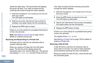 shows the caller alias. The second text line displays
the group call alias. Your radio unmutes and the
incoming call sounds through the radio's speaker.
1 Hold the microphone 1 to 2 inches (2.5 to 5.0 cm)
from your mouth.
The LED lights up solid green.
2 Wait for one of the Talk Permit Tone to finish (if
enabled), and speak clearly into the microphone.
3 Release the PTT button to listen.
If there is no voice activity for a predetermined period
of time, the call ends.
Note: See Making a Group Call on page 183 for
details on making a Group Call.
Receiving and Responding to a Private Call
A Private Call is a call from an individual radio to
another individual radio.
When you receive a Private Call, the LED blinks
green. The first line of the display shows the
subscriber alias or ID, and the RSSI icon. The second
line displays Private Call and the Private Call icon.
Your radio unmutes and the incoming call sounds
through the radio's speaker.
1 Hold the microphone 1 to 2 inches (2.5 to 5.0 cm)
from your mouth.
2 Press the PTT button to respond to the call.
The LED lights up solid green.
3 Wait for the Talk Permit Tone to finish (if enabled),
and speak clearly into the microphone.
4 Release the PTT button to listen.
If there is no voice activity for a predetermined period
of time, the call ends.
The display shows Call Ended.
See Making a Private Call on page 183 for details on
making a Private Call.
Receiving a Site All Call
A Site All Call is a call from an individual radio to
every radio on the site. It is used to make important
announcements requiring the user’s full attention.
When you receive an Site All Call, a tone sounds and
the LED blinks green.
MakingandReceivingCallsinConnectPlusMode
180
English
 