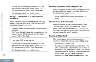 The first line of the display shows Ending. The
second line of the display shows Phone Call....
The display returns to the Phone Call screen.
The display shows Phone Call Ended.
Making a Live Over-Dial in an Inbound Phone
Private Call
During the call, the Phone Call as Private Call icon
appears in the top right corner. The first text line of
the display shows Phone Call.
1 Press the PTT button and use the keypad to enter
the digits.
The Phone Call as Private Call icon appears in the
top right corner. The first text line of the display
shows the Live Dial digits.
2
Long press to end the call.
The first line of the display shows Ending. The
second line of the display shows Phone Call....
The display returns to the Phone Call screen.
The display shows Phone Call Ended.
Receiving an Inbound Phone Talkgroup Call
When you receive an Inbound Phone Talkgroup Call,
the Group Call icon appears in the top right corner.
The first text line shows Call1.
Press the PTT button to talk and release it to
listen.
Inbound Phone Multi-Group Call
When you receive an Inbound Phone Multi-Group
Call, the Group Call icon appears in the top right
corner. The first text line shows Multigroup Call.
The radio unmutes and the incoming multi-group call
sounds through the radio's speaker.
Making a Radio Call
After selecting your channel, you can select a
subscriber alias or ID, or group alias or ID by using:
• The Channel Selector Knob.
• A programmed One Touch Access button – The
One Touch Access feature allows you to make a
Private Call to a predefined ID easily. This feature
can be assigned to a short or long programmable
button press. You can ONLY have one ID
assigned to a One Touch Access button. Your
MakingandReceivingCallsinConnectPlusMode
182
English
 