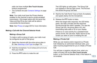 radio can have multiple One Touch Access
buttons programmed.
• The Contacts list (see Contacts Settings on page
201).
Note: Your radio must have the Privacy feature
enabled on the channel to send a privacy-enabled
transmission. Only target radios with the same Key
Value and Key ID as your radio will be able to
unscramble the transmission.
Note: See Privacy on page 225 for more information.
Making a Call with the Channel Selector Knob
Making a Group Call
To make a call to a group of users, your radio must
be configured as part of that group.
1 Select the channel with the active group alias or
ID. See Selecting a Call Type on page 179.
2 Hold the microphone 1 to 2 inches (2.5 to 5.0 cm)
from your mouth.
3 Press the PTT button to make the call.
The LED lights up solid green. The Group Call
icon appears in the top right corner. The first text
line shows the group call alias.
4 Wait for the Talk Permit Tone to finish (if enabled),
and speak clearly into the microphone.
5 Release the PTT button to listen.
When the target radio responds, the LED blinks
green, the radio unmutes and the response
sounds through the radio’s speaker. You see the
Group Call icon, the group alias or ID, and
transmitting radio alias or ID on your display.
If there is no voice activity for a predetermined
period of time, the call ends. Radio returns to the
screen you were on prior to initiating the call.
Making a Private Call
While you can receive and/or respond to a Private
Call initiated by an authorized individual radio, your
radio must be programmed for you to initiate a Private
Call.
You will hear a negative indicator tone, when you
make a Private Call via the One Touch Access
button, or the Channel Selector Knob, if this feature is
not enabled.
MakingandReceivingCallsinConnectPlusMode
183
English
 
