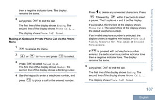 then a negative indicator tone. The display
remains the same.
3
Long press to end the call.
The first line of the display shows Ending. The
second line of the display shows Phone Call....
The display shows Phone Call Ended.
Making an Outbound Private Phone Call via the Phone
Menu
1
to access the menu.
2
or to Phone and press to select.
3
Press to select Manual Dial.
The first line of the display shows Number, the
second line of the display shows a blinking cursor.
4 Use the keypad to enter a telephone number, and
press to place a call to the entered number.
Press to delete any unwanted characters. Press
followed by within 2 seconds to insert
a pause. The P replaces * and # on the display.
If successful, the first line of the display shows
Phone Call. The second line of the display shows
the dialed telephone number.
If an invalid telephone number is selected, the
display shows a negative mini notice, Phone Call
Failed, Resource Not Available, or Invalid
Permissions.
If is pressed with no telephone number
entered, the radio sounds a positive indicator tone
then a negative indicator tone. The display
remains the same.
5
Long press to end the call.
The first line of the display shows Ending. The
second line of the display shows Phone Call....
The display shows Phone Call Ended.
MakingandReceivingCallsinConnectPlusMode
187
English
 