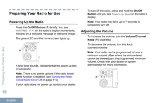 Preparing Your Radio for Use
Powering Up the Radio
Press the On/Off Button ( ) briefly. You see
MOTOTRBO (TM) on the radio’s display momentarily,
followed by a welcome message or welcome image.
The green LED and the Home screen lights up.
A
A brief tone sounds, indicating that the power up test
is successful.
Note: There is no power up tone if the radio tones/
alerts function is disabled (see Turning the Radio
Tones/Alerts On or Off on page 110).
If your radio does not power up, contact your dealer.
To turn off the radio, press and hold the On/Off
Button until you see Powering Down on the radio’s
display.
Note: Your radio may take up to 7 seconds to
completely turn off.
Adjusting the Volume
To increase the volume, turn the Volume/Channel
Knob ( ) clockwise.
To decrease the volume, turn this knob
counterclockwise.
Note: Your radio can be programmed to have a
minimum volume offset where the volume level
cannot be lowered past the programmed minimum
volume. Check with your dealer or system
administrator for more information.
P1
A
PreparingYourRadioforUse
18
English
 