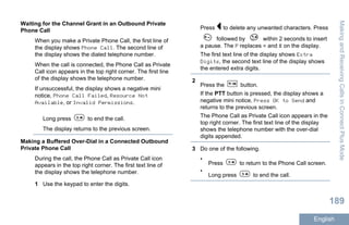Waiting for the Channel Grant in an Outbound Private
Phone Call
When you make a Private Phone Call, the first line of
the display shows Phone Call. The second line of
the display shows the dialed telephone number.
When the call is connected, the Phone Call as Private
Call icon appears in the top right corner. The first line
of the display shows the telephone number.
If unsuccessful, the display shows a negative mini
notice, Phone Call Failed, Resource Not
Available, or Invalid Permissions.
Long press to end the call.
The display returns to the previous screen.
Making a Buffered Over-Dial in a Connected Outbound
Private Phone Call
During the call, the Phone Call as Private Call icon
appears in the top right corner. The first text line of
the display shows the telephone number.
1 Use the keypad to enter the digits.
Press to delete any unwanted characters. Press
followed by within 2 seconds to insert
a pause. The P replaces * and # on the display.
The first text line of the display shows Extra
Digits, the second text line of the display shows
the entered extra digits.
2
Press the button.
If the PTT button is pressed, the display shows a
negative mini notice, Press OK to Send and
returns to the previous screen.
The Phone Call as Private Call icon appears in the
top right corner. The first text line of the display
shows the telephone number with the over-dial
digits appended.
3 Do one of the following.
•
Press to return to the Phone Call screen.
•
Long press to end the call.
MakingandReceivingCallsinConnectPlusMode
189
English
 