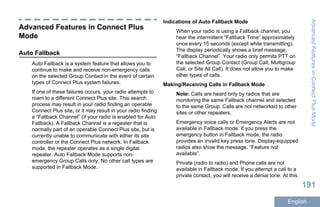 Advanced Features in Connect Plus
Mode
Auto Fallback
Auto Fallback is a system feature that allows you to
continue to make and receive non-emergency calls
on the selected Group Contact in the event of certain
types of Connect Plus system failures.
If one of these failures occurs, your radio attempts to
roam to a different Connect Plus site. This search
process may result in your radio finding an operable
Connect Plus site, or it may result in your radio finding
a “Fallback Channel” (if your radio is enabled for Auto
Fallback). A Fallback Channel is a repeater that is
normally part of an operable Connect Plus site, but is
currently unable to communicate with either its site
controller or the Connect Plus network. In Fallback
mode, the repeater operates as a single digital
repeater. Auto Fallback Mode supports non-
emergency Group Calls only. No other call types are
supported in Fallback Mode.
Indications of Auto Fallback Mode
When your radio is using a Fallback channel, you
hear the intermittent “Fallback Tone” approximately
once every 15 seconds (except while transmitting).
The display periodically shows a brief message,
“Fallback Channel”. Your radio only permits PTT on
the selected Group Contact (Group Call, Multigroup
Call, or Site All Call). It does not allow you to make
other types of calls.
Making/Receiving Calls in Fallback Mode
Note: Calls are heard only by radios that are
monitoring the same Fallback channel and selected
to the same Group. Calls are not networked to other
sites or other repeaters.
Emergency voice calls or Emergency Alerts are not
available in Fallback mode. If you press the
emergency button in Fallback mode, the radio
provides an invalid key press tone. Display-equipped
radios also show the message, “Feature not
available”.
Private (radio to radio) and Phone calls are not
available in Fallback mode. If you attempt a call to a
private contact, you will receive a denial tone. At this
AdvancedFeaturesinConnectPlusMode
191
English
 