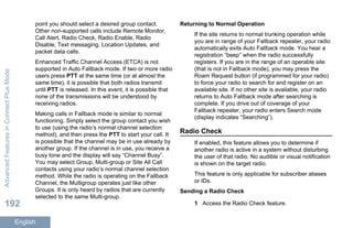 point you should select a desired group contact.
Other non-supported calls include Remote Monitor,
Call Alert, Radio Check, Radio Enable, Radio
Disable, Text messaging, Location Updates, and
packet data calls.
Enhanced Traffic Channel Access (ETCA) is not
supported in Auto Fallback mode. If two or more radio
users press PTT at the same time (or at almost the
same time), it is possible that both radios transmit
until PTT is released. In this event, it is possible that
none of the transmissions will be understood by
receiving radios.
Making calls in Fallback mode is similar to normal
functioning. Simply select the group contact you wish
to use (using the radio’s normal channel selection
method), and then press the PTT to start your call. It
is possible that the channel may be in use already by
another group. If the channel is in use, you receive a
busy tone and the display will say “Channel Busy”.
You may select Group, Multi-group or Site All Call
contacts using your radio’s normal channel selection
method. While the radio is operating on the Fallback
Channel, the Multigroup operates just like other
Groups. It is only heard by radios that are currently
selected to the same Multi-group.
Returning to Normal Operation
If the site returns to normal trunking operation while
you are in range of your Fallback repeater, your radio
automatically exits Auto Fallback mode. You hear a
registration “beep” when the radio successfully
registers. If you are in the range of an operable site
(that is not in Fallback mode), you may press the
Roam Request button (if programmed for your radio)
to force your radio to search for and register on an
available site. If no other site is available, your radio
returns to Auto Fallback mode after searching is
complete. If you drive out of coverage of your
Fallback repeater, your radio enters Search mode
(display indicates “Searching”).
Radio Check
If enabled, this feature allows you to determine if
another radio is active in a system without disturbing
the user of that radio. No audible or visual notification
is shown on the target radio.
This feature is only applicable for subscriber aliases
or IDs.
Sending a Radio Check
1 Access the Radio Check feature.
AdvancedFeaturesinConnectPlusMode
192
English
 