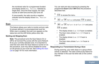 the monitored radio for a programmed duration
and display shows Rem. Monitor, followed by
target alias. Once the timer expires, the radio
sounds an alert tone and the LED turns off.
If unsuccessful, the radio sounds a negative
indicator tone the display shows Rem. Monitor
Failed.
Scan
This feature allows your radio to monitor and join calls
for groups defined in a pre-programmed scan list.
When scan is enabled, the scan icon appears on the
status bar and the LED blinks yellow when idle.
Starting and Stopping Scan
Note: This procedure turns the Scan feature On or
Off for all Connect Plus zones with the same Network
ID as your currently selected zone. It is important to
note that even when the Scan feature is turned on via
this procedure, scan may still be disabled for some
(or all) groups on your scan list. See Editing the Scan
List on page 197 for more information.
You can start and stop scanning by pressing the
programmed Scan button OR follow the procedure
described next.
1
to access the menu.
2
or to Scan and press to select.
3
or to Turn On or Turn Off and press
to select.
• The display shows Scan On if scan is enabled.
• The Scan menu shows Turn Off if scan is
enabled.
• The display shows Scan Off if scan is
disabled.
• The Scan menu shows Turn On if scan is
disabled.
Responding to a Transmission During a Scan
During scanning, your radio stops on a group where
activity is detected. The radio continuously listens for
any member in the scan list when idle on the control
channel.
AdvancedFeaturesinConnectPlusMode
195
English
 