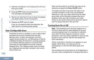 1 Hold the microphone 1 to 2 inches (2.5 to 5.0 cm)
from your mouth.
2 Press the PTT button during hang time.
The LED lights up solid green.
3 Wait for the Talk Permit Tone to finish (if enabled),
and speak clearly into the microphone.
4 Release the PTT button to listen.
If you do not respond within the hang time, the
radio returns to scanning other groups.
User Configurable Scan
If the Edit List menu is enabled, a user is able to Add
and Remove the scan members from the Add
Member menu. A Scan List member must be a
regular Group Contact (i.e. not Multi-group or Site All
Call/Network Wide All Call) that is currently assigned
to a Channel Selector position in a Connect Plus
Zone with the same Network ID as the currently
selected Zone. The Talkgroup alias must not match
any Talkgroup that has been included in the current
Zone's Scan List.
Scan can be turned on or off from the menu or by
pressing a programmed Scan On/Off button.
This feature functions only when the radio is not
currently involved in a call. If you are presently
listening to a call, your radio cannot scan for other
group calls, and is therefore unaware they are in
progress. Once your call is finished, your radio
returns to the control channel time slot and is able to
scan for groups that are in the scan list.
Turning Scan On or Off
Note: This procedure turns the Scan feature On or
Off for all zones with the same Network ID as your
currently selected zone. It is important to note that
even when the Scan feature is turned on via this
procedure, scan may still be disabled for some (or all)
groups on your scan list. See the next section for
more information.
If Scan is turned on, the Scan icon appears on your
display. When Scan is on and you are not
participating in a call, the LED blinks green and
yellow.
The procedure for turning Scan on or off depends on
how your radio is programmed. If programmed with a
AdvancedFeaturesinConnectPlusMode
196
English
 