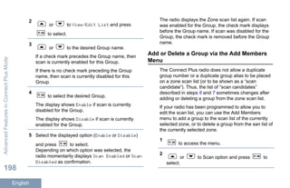 2
or to View/Edit List and press
to select.
3
or to the desired Group name.
If a check mark precedes the Group name, then
scan is currently enabled for this Group.
If there is no check mark preceding the Group
name, then scan is currently disabled for this
Group.
4
to select the desired Group.
The display shows Enable if scan is currently
disabled for the Group.
The display shows Disable if scan is currently
enabled for the Group.
5 Select the displayed option (Enable or Disable)
and press to select.
Depending on which option was selected, the
radio momentarily displays Scan Enabled or Scan
Disabled as confirmation.
The radio displays the Zone scan list again. If scan
was enabled for the Group, the check mark displays
before the Group name. If scan was disabled for the
Group, the check mark is removed before the Group
name.
Add or Delete a Group via the Add Members
Menu
The Connect Plus radio does not allow a duplicate
group number or a duplicate group alias to be placed
on a zone scan list (or to be shown as a “scan
candidate”). Thus, the list of “scan candidates”
described in steps 6 and 7 sometimes changes after
adding or deleting a group from the zone scan list.
If your radio has been programmed to allow you to
edit the scan list, you can use the Add Members
menu to add a group to the scan list of the currently
selected zone, or to delete a group from the san list of
the currently selected zone.
1
to access the menu.
2
or to Scan option and press to
select.
AdvancedFeaturesinConnectPlusMode
198
English
 