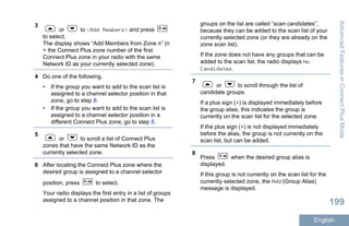 3
or to <Add Members> and press
to select.
The display shows “Add Members from Zone n” (n
= the Connect Plus zone number of the first
Connect Plus zone in your radio with the same
Network ID as your currently selected zone).
4 Do one of the following.
• If the group you want to add to the scan list is
assigned to a channel selector position in that
zone, go to step 6.
• If the group you want to add to the scan list is
assigned to a channel selector position in a
different Connect Plus zone, go to step 5.
5
or to scroll a list of Connect Plus
zones that have the same Network ID as the
currently selected zone.
6 After locating the Connect Plus zone where the
desired group is assigned to a channel selector
position, press to select.
Your radio displays the first entry in a list of groups
assigned to a channel position in that zone. The
groups on the list are called “scan candidates”,
because they can be added to the scan list of your
currently selected zone (or they are already on the
zone scan list).
If the zone does not have any groups that can be
added to the scan list, the radio displays No
Candidates.
7
or to scroll through the list of
candidate groups.
If a plus sign (+) is displayed immediately before
the group alias, this indicates the group is
currently on the scan list for the selected zone.
If the plus sign (+) is not displayed immediately
before the alias, the group is not currently on the
scan list, but can be added.
8
Press when the desired group alias is
displayed.
If this group is not currently on the scan list for the
currently selected zone, the Add (Group Alias)
message is displayed.
AdvancedFeaturesinConnectPlusMode
199
English
 