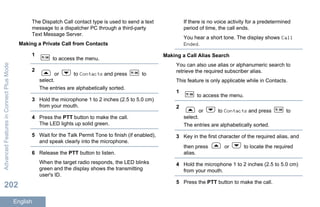 The Dispatch Call contact type is used to send a text
message to a dispatcher PC through a third-party
Text Message Server.
Making a Private Call from Contacts
1
to access the menu.
2
or to Contacts and press to
select.
The entries are alphabetically sorted.
3 Hold the microphone 1 to 2 inches (2.5 to 5.0 cm)
from your mouth.
4 Press the PTT button to make the call.
The LED lights up solid green.
5 Wait for the Talk Permit Tone to finish (if enabled),
and speak clearly into the microphone.
6 Release the PTT button to listen.
When the target radio responds, the LED blinks
green and the display shows the transmitting
user's ID.
If there is no voice activity for a predetermined
period of time, the call ends.
You hear a short tone. The display shows Call
Ended.
Making a Call Alias Search
You can also use alias or alphanumeric search to
retrieve the required subscriber alias.
This feature is only applicable while in Contacts.
1
to access the menu.
2
or to Contacts and press to
select.
The entries are alphabetically sorted.
3 Key in the first character of the required alias, and
then press or to locate the required
alias.
4 Hold the microphone 1 to 2 inches (2.5 to 5.0 cm)
from your mouth.
5 Press the PTT button to make the call.
AdvancedFeaturesinConnectPlusMode
202
English
 