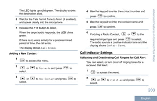The LED lights up solid green. The display shows
the destination alias.
6 Wait for the Talk Permit Tone to finish (if enabled),
and speak clearly into the microphone.
7 Release the PTT button to listen.
When the target radio responds, the LED blinks
green.
If there is no voice activity for a predetermined
period of time, the call ends.
The display shows Call Ended.
Adding a New Contact
1
to access the menu.
2
or to Contacts and press to
select.
3
or to New Contact and press to
select.
4 Use the keypad to enter the contact number and
press to confirm.
5 Use the keypad to enter the contact name and
press to confirm.
6
If adding a Radio Contact, or to the
required ringer type and press to select.
The radio sounds a positive indicator tone and the
display shows Contact Saved.
Call Indicator Settings
Activating and Deactivating Call Ringers for Call Alert
You can select, or turn on or off ringing tones for a
received Call Alert.
1
to access the menu.
2
or to Utilities and press to
select.
AdvancedFeaturesinConnectPlusMode
203
English
 