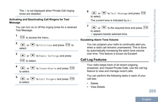 The is not displayed when Private Call ringing
tones are disabled.
Activating and Deactivating Call Ringers for Text
Message
You can turn on or off the ringing tones for a received
Text Message.
1
to access the menu.
2
or to Utilities and press to
select.
3
or to Radio Settings and press
to select.
4
or to Tones/Alerts and press
to select.
5
or to Call Ringers and press
to select.
6
or to Text Message and press
to select.
The current tone is indicated by a .
7
or to the required tone and press
to select.
appears beside selected tone.
Escalating Alarm Tone Volume
You can program your radio to continually alert you
when a radio call remains unanswered. This is done
by automatically increasing the alarm tone volume
over time. This feature is known as Escalert.
Call Log Features
Your radio keeps track of all recent outgoing,
answered, and missed Private Calls. Use the call log
feature to view and manage recent calls.
You can perform the following tasks in each of your
call lists:
• Delete
• View Details
AdvancedFeaturesinConnectPlusMode
205
English
 