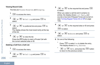 Viewing Recent Calls
The lists are Missed, Answered, and Outgoing.
1
to access the menu.
2
or to Call Log and press to
select.
3
or to preferred list and press to
select.
The display shows the most recent entry at the top
of the list.
4
or to view the list.
Press the PTT button to start a Private Call with
the current selected alias or ID.
Deleting a Call from a Call List
1
to access the menu.
2
or to Call Log and press to
select.
3
or to the required list and press
to select.
When you select a call list and it contains no
entries, the display shows List Empty, and
sounds a low tone if Keypad Tones are turned on
(see Turning Keypad Tones On or Off on page
130).
4
or to the required alias or ID and press
to select.
5
or to Delete and press to
select.
6 Do one of the following:
•
Press to select Yes to delete the entry.
The display shows Entry Deleted.
•
or to No, and press the button
to return to the previous screen.
AdvancedFeaturesinConnectPlusMode
206
English
 