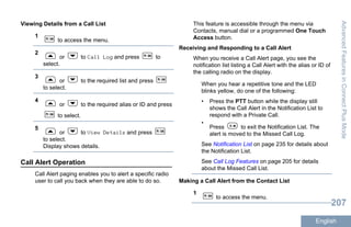 Viewing Details from a Call List
1
to access the menu.
2
or to Call Log and press to
select.
3
or to the required list and press
to select.
4
or to the required alias or ID and press
to select.
5
or to View Details and press
to select.
Display shows details.
Call Alert Operation
Call Alert paging enables you to alert a specific radio
user to call you back when they are able to do so.
This feature is accessible through the menu via
Contacts, manual dial or a programmed One Touch
Access button.
Receiving and Responding to a Call Alert
When you receive a Call Alert page, you see the
notification list listing a Call Alert with the alias or ID of
the calling radio on the display.
When you hear a repetitive tone and the LED
blinks yellow, do one of the following:
• Press the PTT button while the display still
shows the Call Alert in the Notification List to
respond with a Private Call.
•
Press to exit the Notification List. The
alert is moved to the Missed Call Log.
See Notification List on page 235 for details about
the Notification List.
See Call Log Features on page 205 for details
about the Missed Call List.
Making a Call Alert from the Contact List
1
to access the menu.
AdvancedFeaturesinConnectPlusMode
207
English
 