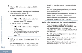 2
or to Contacts and press to
select.
3 Use one of the steps described next to select the
required subscriber alias or ID:
• select the subscriber alias directly
•
or to the required subscriber
alias and press to select.
• use the Manual Dial menu
•
or to Manual Dial and press
to select.
• The Manual Dial text entry screen shall be
displayed. Enter the Subscriber ID and
press .
4
or to Call Alert and press to
select.
The display shows Call Alert: <Subscriber
Alias or ID>Call Alert and the subscriber
alias or ID, indicating that the Call Alert has been
sent.
The LED lights up solid green when your radio is
sending the Call Alert.
If the Call Alert acknowledgement is received, the
display shows Call Alert Successful.
If the Call Alert acknowledgement is not received,
the display shows Call Alert Failed.
Making a Call Alert with the One Touch Access Button
Press the programmed One Touch Access
button to make a Call Alert to the predefined alias.
The display shows Call Alert and the
subscriber alias or ID, indicating that the Call Alert
has been sent.
The LED lights up solid green when your radio is
sending the Call Alert.
If the Call Alert acknowledgement is received, the
display shows Call Alert Successful.
If the Call Alert acknowledgement is not received,
the display shows Call Alert Failed.
AdvancedFeaturesinConnectPlusMode
208
English
 